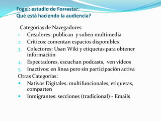 Fogel: estudio de Forrester:
Qué está haciendo la audiencia?

 Categorías de Navegadores
1. Creadores: publican y suben multimedia
2. Críticos: comentan espacios disponibles
3. Colectores: Usan Wiki y etiquetas para obtener
    información
4. Espectadores, escuchan podcasts, ven videos
5. Inactivos: en línea pero sin participación activa
Otras Categorías:
 Nativos Digitales: multifuncionales, etiquetas,
    comparten
 Inmigrantes: secciones (tradicional) - Emails
 