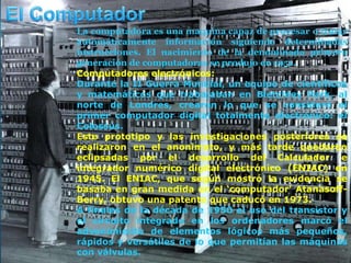La computadora es una maquina capaz de procesar o tratar
automáticamente información siguiendo determinadas
instrucciones. El nacimiento de la denominada primera
generación de computadoras se produjo en 1951.
Computadores electrónicos:
Durante la II Guerra Mundial, un equipo de científicos
y matemáticos que trabajaban en Bletchley Park, al
norte de Londres, crearon lo que se consideró el
primer computador digital totalmente electrónico: el
Colossus.
Este prototipo y las investigaciones posteriores se
realizaron en el anonimato, y más tarde quedaron
eclipsadas por el desarrollo del Calculador e
integrador numérico digital electrónico (ENIAC) en
1945. El ENIAC, que según mostró la evidencia se
basaba en gran medida en el ‘computador’ Atanasoff-
Berry, obtuvo una patente que caducó en 1973.
A finales de la década de 1950 el uso del transistor y
el circuito integrado en los ordenadores marcó el
advenimiento de elementos lógicos más pequeños,
rápidos y versátiles de lo que permitían las máquinas
con válvulas.
 