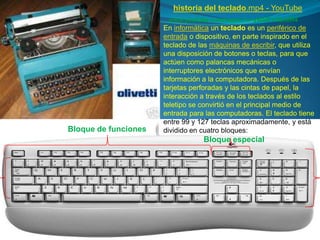 historia del teclado.mp4 - YouTube
                       www.youtube.com/watch?v=yWSEY2Bc8R4
                      En informática un teclado es un periférico de
                      entrada o dispositivo, en parte inspirado en el
                      teclado de las máquinas de escribir, que utiliza
                      una disposición de botones o teclas, para que
                      actúen como palancas mecánicas o
                      interruptores electrónicos que envían
                      información a la computadora. Después de las
                      tarjetas perforadas y las cintas de papel, la
                      interacción a través de los teclados al estilo
                      teletipo se convirtió en el principal medio de
                      entrada para las computadoras. El teclado tiene
                      entre 99 y 127 teclas aproximadamente, y está
Bloque de funciones   dividido en cuatro bloques:
                                  Bloque especial
 