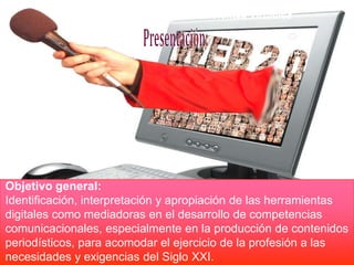 .




Objetivo general:
Identificación, interpretación y apropiación de las herramientas
digitales como mediadoras en el desarrollo de competencias
comunicacionales, especialmente en la producción de contenidos
periodísticos, para acomodar el ejercicio de la profesión a las
necesidades y exigencias del Siglo XXI.
 