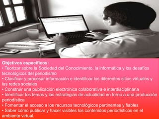 Objetivos específicos:
• Teorizar sobre la Sociedad del Conocimiento, la informática y los desafíos
tecnológicos del periodismo
• Clasificar y procesar información e identificar los diferentes sitios virtuales y
las redes sociales
• Construir una publicación electrónica colaborativa e interdisciplinaria
• Identificar los temas y las estrategias de actualidad en torno a una producción
periodística
• Fomentar el acceso a los recursos tecnológicos pertinentes y fiables
• Saber cómo publicar y hacer visibles los contenidos periodísticos en el
ambiente virtual.
 