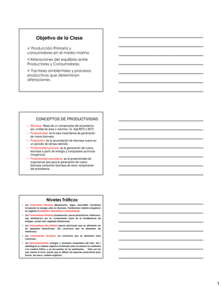 Objetivo de la Clase

       Producción Primaria y
     consumidores en el medio marino.
       Alteraciones del equilibrio entre
     Productores y Consumidores.
        Factores ambiéntales y procesos
     productivos que determinan
     alteraciones.




             CONCEPTOS DE PRODUCTIVIDAD
     • Biomasa: Masa de un componente del ecosistema
       por unidad de área o volumen. Ej. Kgs/MT2 o MT3
     • Productividad: es la tasa instantánea de generación
       de nueva biomasa.
     • Producción: es la acumulación de biomasa nueva en
       un período de tiempo definido.
     • Productividad primaria: es la generación de nueva
       biomasa a partir de energía y compuestos químicos
       inorgánicos.
     • Productividad secundaria: es la productividad de
       organismos que para la generación de nueva
       biomasa consumen biomasa de otros componente
       del ecosistema.




                       Niveles Tróficos
• Los Productores Primarios (fitoplancton, algas, macrófitas, bacterias)
  incorporan la energía solar en biomasa. Transforman materia inorgánica
  en orgánica (autótrofos= fotosíntesis o quimiosíntesis)

• Los Consumidores Primarios (zooplancton, peces planctívoros, herbívoros,
  org. bentónicos) son un componente clave en la transferencia de
  energía. comen sólo vegetales (herbívoros)

• Los Consumidores Secundarios (peces piscívoros) que se alimentan de
  los pequeños planctívoros. (los carnívoros que se alimentan de
  herbívoros)

• Los Consumidores Terciarios, los carnívoros que se alimentan otros
  carnívoros.

• Los Descomponedores (hongos y bacterias anaerobias del limo, etc.)
  desintegran la materia orgánica inanimada para incorporar los nutrientes
  a la cadena trófica, y se encuentran en los sedimentos.       Estos son los
  que cierran el ciclo, puesto que lo utilizan las especies productoras para
  formar, de nuevo, materia orgánica.




                                                                                1
 