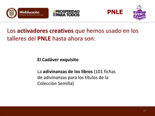 El Cadáver exquisito
La adivinanzas de los libros (101 fichas
de adivinanzas para los títulos de la
Colección Semilla)
Los activadores creativos que hemos usado en los
talleres del PNLE hasta ahora son:
20
PNLE
 