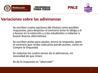 Se escriben cuatro opciones (de títulos) como posibles
respuestas, para despistar al contrario (esto lo obliga a él
a buscar en la colección y a los estudiantes a redactar o
buscar buenas alternativas)
Se escriben pistas para ayudar, acerca la respuesta, (pero
el contrario que recibe cada pista pierde puntos, como en
Compre la Orquesta)
Se redactan los cuatro versos de la adivinanza, sin
necesidad de que rimen
Se da la respuesta en “ahorcado”
Variaciones sobre las adivinanzas
27
PNLE
 
