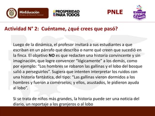 Luego de la dinámica, el profesor invitará a sus estudiantes a que
escriban en un párrafo que describa o narre qué creen que sucedió en
la finca. El objetivo NO es que redacten una historia convincente y sin
imaginación, que logre convencer “lógicamente” a los demás, como
por ejemplo: “Los hombres se robaron las gallinas y el lobo del bosque
salió a perseguirlos”. Sugiera que intenten interpretar los ruidos con
una historia fantástica, del tipo: “Las gallinas vieron dormidos a los
hombres y fueron a comérselos; y ellos, asustados, le pidieron ayuda
al lobo”.
Si se trata de niños más grandes, la historia puede ser una noticia del
diario, un reportaje a los granjeros o al lobo
Actividad N° 2: Cuéntame, ¿qué crees que pasó?
PNLE
 