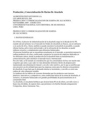 Producción y Comercialización De Harina De Alcachofa

ALIMENTOS INSTANTÁNEOS S.A.
LECAROS REYES, JIM
PRODUCCION Y COMERCIALIZACION DE HARINA DE ALCACHOFA
SEPTIEMBRE 2009 – ENERO 2010
UNIVERSIDAD NACIONAL SAN CRISTOBAL DE HUAMANGA
LIMA- PERU

PRODUCCION Y COMERCIALIZACION DE HARINA
DE ALCACHOFA

 1. DATOS GENERALES

En el Perú, el proceso de industrialización de la alcachofa surge en la década de los 90,
cuando sale por primera vez al mercado los fondos de alcachofa en frascos, sea en salmuera
o en aceite de oliva. Ahora, también se puede encontrar la alcachofa en picadillo, se puede
obtener harina, polvo micro pulverizado y de la utilización de los desechos se puede
elaborar extractos y complementos para alimentos balanceados.
Al procesar hortalizas que se encuentran actualmente en el mercado, se permitirá mejorar la
cadena productiva de estas, conllevando a propiciar la creación de empresas dedicadas en
los diferentes rubros, desde la producción de la alcachofa hasta su transformación y
comercialización, para satisfacer el mercado local e internacional.
Por otro lado, se ha tomado en consideración que los consumidores de hoy son mucho más
exigentes que antes y que cada vez más demandan alimentos fáciles de preparar pero
manteniendo una alimentación natural y con alto valor nutritivo, por lo que se justifica que
este proyecto sea de utilidad tanto para las empresas como para los directos consumidores
de alcachofa, lo que hará que la demanda interna se incremente, y con ello se cierre una
cadena de valor altamente rentable.
La tendencia de los hábitos de consumo demandan que los productos sean inocuos,
prácticos, innovativos y competitivos, estas condiciones hacen de la crema de alcachofa, el
extracto y el alimento balanceado con grandes posibilidades de posicionamiento en el
consumidor final.
La alcachofa, es una planta herbácea que alcanza hasta 80 cm de altura, con tallo suave y
hojas muy divididas, de aspecto duro, que pertenece a la familia llamada antiguamente
Compositae, ahora Asteraceae. Sus...
 
