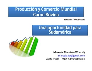 Producción y Comercio Mundial
         Carne Bovina
                             Eurocarne – Octubre 2010



           Una oportunidad para
               Sudamérica



                    Marcelo Alcantara Whately
                        marceloaw@gmail.com
              Zootecnista – MBA Administración
 