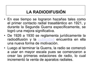LA RADIODIFUSIÓN
• En ese tiempo se lograron hazañas tales como
  el primer contacto radial trasatlántico en 1921, y
  durante la Segunda Guerra específicamente, se
  logró una mejora significativa.
• De 1926 a 1930 se reglamenta jurídicamente la
  radiodifusión y la publicidad encuentra en ella
  una nueva forma de motivación.
• Luego al terminar la Guerra, la radio se comenzó
  a usar en mayor escala pues se comenzaron a
  crear las primeras estaciones de radio, lo cual
  incrementó la venta de aparatos radiales.
 