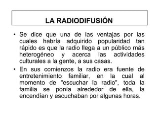 LA RADIODIFUSIÓN
• Se dice que una de las ventajas por las
  cuales habría adquirido popularidad tan
  rápido es que la radio llega a un público más
  heterogéneo y acerca las actividades
  culturales a la gente, a sus casas.
• En sus comienzos la radio era fuente de
  entretenimiento familiar, en la cual al
  momento de "escuchar la radio", toda la
  familia se ponía alrededor de ella, la
  encendían y escuchaban por algunas horas.
 