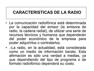 CARACTERISTICAS DE LA RADIO

• La comunicación radiofónica está determinada
  por la capacidad del emisor (la emisora de
  radio, la cadena radial), de utilizar una serie de
  recursos técnicos y humanos que dependerán
  del poder económico de la empresa para
  poder adquirirlos o contratarlos.
• .-La radio, en la actualidad, está considerada
  como un medio de información barato. Esta
  afirmación es sólo una verdad a medias, ya
  que dependiendo del tipo de programa o de
  formato radiofónico dependerá su costo.
 