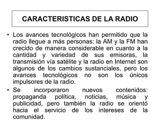 CARACTERISTICAS DE LA RADIO

• Los avances tecnológicos han permitido que la
  radio llegue a más personas: la AM y la FM han
  crecido de manera considerable en cuanto a la
  cantidad y variedad de sus emisoras, la
  transmisión vía satélite y la radio en Internet son
  algunos de los cambios sustanciales, pero los
  avances tecnológicos no son los únicos
  impulsores de la radio.
• Se       incorporaron     nuevos        contenidos:
  propaganda política, noticias, música y
  publicidad, pero también la radio se orientó
  hacia el servicio de los intereses de la
  comunidad.
 