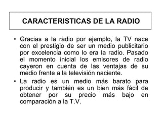 CARACTERISTICAS DE LA RADIO

• Gracias a la radio por ejemplo, la TV nace
  con el prestigio de ser un medio publicitario
  por excelencia como lo era la radio. Pasado
  el momento inicial los emisores de radio
  cayeron en cuenta de las ventajas de su
  medio frente a la televisión naciente.
• La radio es un medio más barato para
  producir y también es un bien más fácil de
  obtener por su precio más bajo en
  comparación a la T.V.
 