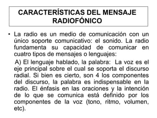 CARACTERÍSTICAS DEL MENSAJE
          RADIOFÓNICO
• La radio es un medio de comunicación con un
  único soporte comunicativo: el sonido. La radio
  fundamenta su capacidad de comunicar en
  cuatro tipos de mensajes o lenguajes:
   A) El lenguaje hablado, la palabra: La voz es el
  eje principal sobre el cual se soporta el discurso
  radial. Si bien es cierto, son 4 los componentes
  del discurso, la palabra es indispensable en la
  radio. El énfasis en las oraciones y la intención
  de lo que se comunica está definido por los
  componentes de la voz (tono, ritmo, volumen,
  etc).
 