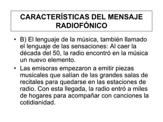 CARACTERÍSTICAS DEL MENSAJE
         RADIOFÓNICO
• B) El lenguaje de la música, también llamado
  el lenguaje de las sensaciones: Al caer la
  década del 50, la radio encontró en la música
  un nuevo elemento.
• Las emisoras empezaron a emitir piezas
  musicales que salían de las grandes salas de
  recitales para quedarse en las estaciones de
  radio. Con esta llegada, la radio entró a miles
  de hogares para acompañar con canciones la
  cotidianidad.
 