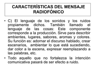 CARACTERÍSTICAS DEL MENSAJE
           RADIOFÓNICO

• C) El lenguaje de los sonidos y los ruidos
  propiamente dichos. También llamado el
  lenguaje de las cosas: Este componente
  corresponde a la producción. Sirve para describir
  ambientes, lugares, sabores, aromas y colores.
  Su función es: adornar el discurso hablado, crear
  escenarios, ambientar lo que está sucediendo,
  dar color a la escena, expresar reemplazando a
  las palabras, etc.
• Todo aquello que no fortalezca la intención
  comunicativa pasará de ser efecto a ruido.
 