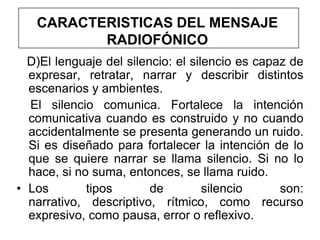 CARACTERISTICAS DEL MENSAJE
          RADIOFÓNICO
  D)El lenguaje del silencio: el silencio es capaz de
  expresar, retratar, narrar y describir distintos
  escenarios y ambientes.
  El silencio comunica. Fortalece la intención
  comunicativa cuando es construido y no cuando
  accidentalmente se presenta generando un ruido.
  Si es diseñado para fortalecer la intención de lo
  que se quiere narrar se llama silencio. Si no lo
  hace, si no suma, entonces, se llama ruido.
• Los        tipos       de         silencio     son:
  narrativo, descriptivo, rítmico, como recurso
  expresivo, como pausa, error o reflexivo.
 