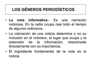 LOS GÉNEROS PERIODÍSTICOS

• La nota informativa.- Es una narración
  noticiosa. En la radio ocupa casi todo el tiempo
  de algunos noticieros.
• La valoración de una noticia determina o no su
  inclusión en el noticiero, el lugar que ocupa y la
  extensión de la información, relacionada
  directamente con su importancia.
• El ingrediente fundamental de la nota es la
  noticia.
 