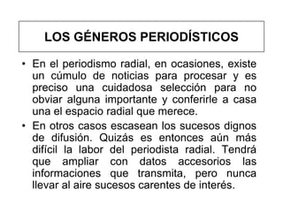 LOS GÉNEROS PERIODÍSTICOS

• En el periodismo radial, en ocasiones, existe
  un cúmulo de noticias para procesar y es
  preciso una cuidadosa selección para no
  obviar alguna importante y conferirle a casa
  una el espacio radial que merece.
• En otros casos escasean los sucesos dignos
  de difusión. Quizás es entonces aún más
  difícil la labor del periodista radial. Tendrá
  que ampliar con datos accesorios las
  informaciones que transmita, pero nunca
  llevar al aire sucesos carentes de interés.
 