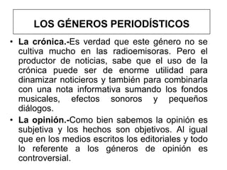 LOS GÉNEROS PERIODÍSTICOS
• La crónica.-Es verdad que este género no se
  cultiva mucho en las radioemisoras. Pero el
  productor de noticias, sabe que el uso de la
  crónica puede ser de enorme utilidad para
  dinamizar noticieros y también para combinarla
  con una nota informativa sumando los fondos
  musicales, efectos sonoros y pequeños
  diálogos.
• La opinión.-Como bien sabemos la opinión es
  subjetiva y los hechos son objetivos. Al igual
  que en los medios escritos los editoriales y todo
  lo referente a los géneros de opinión es
  controversial.
 