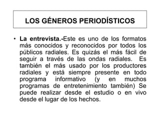 LOS GÉNEROS PERIODÍSTICOS

• La entrevista.-Este es uno de los formatos
  más conocidos y reconocidos por todos los
  públicos radiales. Es quizás el más fácil de
  seguir a través de las ondas radiales. Es
  también el más usado por los productores
  radiales y está siempre presente en todo
  programa informativo (y en muchos
  programas de entretenimiento también) Se
  puede realizar desde el estudio o en vivo
  desde el lugar de los hechos.
 