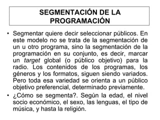 SEGMENTACIÓN DE LA
             PROGRAMACIÓN
• Segmentar quiere decir seleccionar públicos. En
  este modelo no se trata de la segmentación de
  un u otro programa, sino la segmentación de la
  programación en su conjunto, es decir, marcar
  un target global (o público objetivo) para la
  radio. Los contenidos de los programas, los
  géneros y los formatos, siguen siendo variados.
  Pero toda esa variedad se orienta a un público
  objetivo preferencial, determinado previamente.
• ¿Cómo se segmenta?. Según la edad, el nivel
  socio económico, el sexo, las lenguas, el tipo de
  música, y hasta la religión.
 