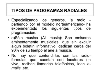 TIPOS DE PROGRAMAS RADIALES

• Especializando los géneros, la radio -
  partiendo por el modelo norteamericano- ha
  experimentado los siguientes tipos de
  programación:
• a)Sólo música (All music): Son emisoras
  eminentemente musicales, que sin excluir
  algún boletín informativo, dedican cerca del
  90% de su tiempo al aire a música.
• No hay que confundirlas con las radio-
  formulas que cuentan con locutores en
  vivo, reciben llamadas telefónicas, leen e-
  mails, etc.
 