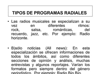 TIPOS DE PROGRAMAS RADIALES
• Las radios musicales se especializan a su
  vez        en      diferentes       ritmos:
  rock,      salsa,     románticas,       del
  recuerdo, jazz, etc. Por ejemplo: Radio
  horizonte.

• B)sólo noticias (All news): En esta
  especialización se ofrecen informaciones de
  todos los ámbitos, así como diferentes
  secciones de opinión y análisis, muchas
  entrevistas y algunos reportajes. Varían los
  formatos pero siempre dentro del género
 