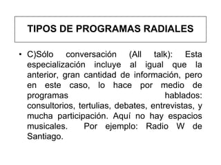 TIPOS DE PROGRAMAS RADIALES

• C)Sólo conversación (All talk): Esta
  especialización incluye al igual que la
  anterior, gran cantidad de información, pero
  en este caso, lo hace por medio de
  programas                             hablados:
  consultorios, tertulias, debates, entrevistas, y
  mucha participación. Aquí no hay espacios
  musicales.      Por ejemplo: Radio W de
  Santiago.
 