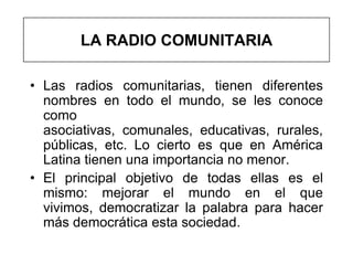 LA RADIO COMUNITARIA

• Las radios comunitarias, tienen diferentes
  nombres en todo el mundo, se les conoce
  como
  asociativas, comunales, educativas, rurales,
  públicas, etc. Lo cierto es que en América
  Latina tienen una importancia no menor.
• El principal objetivo de todas ellas es el
  mismo: mejorar el mundo en el que
  vivimos, democratizar la palabra para hacer
  más democrática esta sociedad.
 