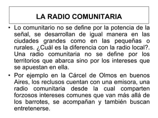 LA RADIO COMUNITARIA
• Lo comunitario no se define por la potencia de la
  señal, se desarrollan de igual manera en las
  ciudades grandes como en las pequeñas o
  rurales. ¿Cuál es la diferencia con la radio local?.
  Una radio comunitaria no se define por los
  territorios que abarca sino por los intereses que
  se apuestan en ella.
• Por ejemplo en la Cárcel de Olmos en buenos
  Aires, los reclusos cuentan con una emisora, una
  radio comunitaria desde la cual comparten
  forzosos intereses comunes que van más allá de
  los barrotes, se acompañan y también buscan
  entretenerse.
 