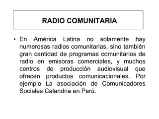 RADIO COMUNITARIA

• En América Latina no solamente hay
  numerosas radios comunitarias, sino también
  gran cantidad de programas comunitarios de
  radio en emisoras comerciales, y muchos
  centros de producción audiovisual que
  ofrecen productos comunicacionales. Por
  ejemplo La asociación de Comunicadores
  Sociales Calandria en Perú.
 