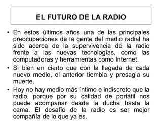EL FUTURO DE LA RADIO

• En estos últimos años una de las principales
  preocupaciones de la gente del medio radial ha
  sido acerca de la supervivencia de la radio
  frente a las nuevas tecnologías, como las
  computadoras y herramientas como Internet.
• Si bien en cierto que con la llegada de cada
  nuevo medio, el anterior tiembla y presagia su
  muerte.
• Hoy no hay medio más íntimo e indiscreto que la
  radio, porque por su calidad de portátil nos
  puede acompañar desde la ducha hasta la
  cama. El desafío de la radio es ser mejor
  compañía de lo que ya es.
 