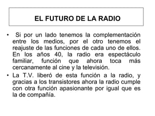 EL FUTURO DE LA RADIO

•  Si por un lado tenemos la complementación
  entre los medios, por el otro tenemos el
  reajuste de las funciones de cada uno de ellos.
  En los años 40, la radio era espectáculo
  familiar, función que ahora toca más
  cercanamente al cine y la televisión.
• La T.V. liberó de esta función a la radio, y
  gracias a los transistores ahora la radio cumple
  con otra función apasionante por igual que es
  la de compañía.
 