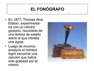 EL FONÓGRAFO

• En 1877, Thomas Alva
  Edison, experimenta-
  ba con un cilindro
  giratorio, recubierto de
  una lámina de estaño
  sobre el que vibraba
  una aguja.
• Luego de muchos
  ensayos el hombre
  logró escuchar una
  canción que había
  sido grabada por él
  mismo.
 