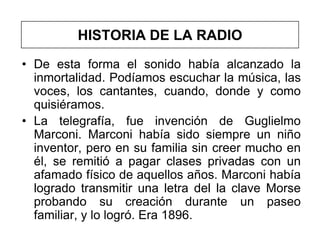 HISTORIA DE LA RADIO
• De esta forma el sonido había alcanzado la
  inmortalidad. Podíamos escuchar la música, las
  voces, los cantantes, cuando, donde y como
  quisiéramos.
• La telegrafía, fue invención de Guglielmo
  Marconi. Marconi había sido siempre un niño
  inventor, pero en su familia sin creer mucho en
  él, se remitió a pagar clases privadas con un
  afamado físico de aquellos años. Marconi había
  logrado transmitir una letra del la clave Morse
  probando su creación durante un paseo
  familiar, y lo logró. Era 1896.
 