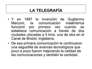 LA TELEGRAFÍA

• Y en 1897 la invención de Gugliermo
  Marconi,    la    comunicación   inalámbrica
  funcionó por primera vez cuando se
  establece comunicación a través de dos
  ciudades ubicadas a 5 kms. una de otra en el
  Canal de Bristol, Inglaterra.
• De esa primera comunicación le continuaron
  una seguidilla de avances tecnológicos que
  poco a poco fueron mejorando la calidad de
  las comunicaciones y también la cantidad.
 