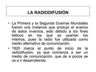 LA RADIODIFUSIÓN

• La Primera y la Segunda Guerras Mundiales
  fueron una instancia que produjo el avance
  de estos inventos, esto debido a los fines
  bélicos en los que se usarían los
  mismos, pues la radio fue utilizada como
  medio alternativo de comunicación.
• 1920 marca el punto de inicio de la
  radiodifusión, ya que comienza a ser un
  medio de comunicación, que de a pocos se
  va a ir desarrollando.
 