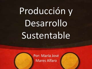 Producción y
Desarrollo
Sustentable
Por: María José
Mares Alfaro
 