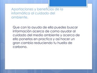 Aportaciones y beneficios de la
informática al cuidado del
ambiente.
Que con la ayuda de ella puedes buscar
información acerca de como ayudar al
cuidado del medio ambiente y acerca de
ello ponerlas en practica y así hacer un
gran cambio reduciendo tu huella de
carbono.
 