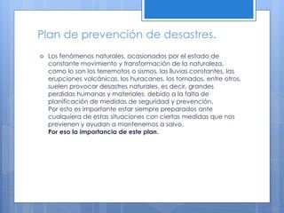 Plan de prevención de desastres.
 Los fenómenos naturales, ocasionados por el estado de
constante movimiento y transformación de la naturaleza,
como lo son los terremotos o sismos, las lluvias constantes, las
erupciones volcánicas, los huracanes, los tornados, entre otros,
suelen provocar desastres naturales, es decir, grandes
perdidas humanas y materiales, debido a la falta de
planificación de medidas de seguridad y prevención.
Por esto es importante estar siempre preparados ante
cualquiera de estas situaciones con ciertas medidas que nos
previenen y ayudan a mantenernos a salvo.
Por eso la importancia de este plan.
 
