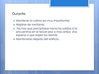 Durante.
 Mantener la calma (es muy importante).
 Alejarse de ventanas.
 No hay que precipitarse hacia las salidas si te
encuentras en el tercer piso o mas arriba sino
esperar a que bajen los demás.
 Mantenerse alejado del edificio.
 