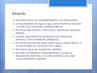 Después.
 No tratar de mover indebidamente a los fracturados.
 Si hay pérdidas de agua o gas, cerrar las llaves de paso
y avisar a la compañía correspondiente.
 No encender fósforos, mecheros o artefactos de llama
abierta.
 Limpiar urgentemente el derrame de medicinas,
pinturas y otros materiales peligrosos.
 No andar por donde haya vidrios rotos, cables de luz, ni
tocar metales en contacto con cables.
 No tomar agua de recipientes abiertos.
 No utilice el teléfono indebidamente, ya que se
bloquearán las líneas y no será posible su uso para
casos realmente urgentes.
 