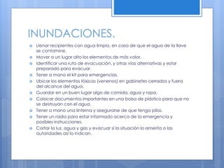 INUNDACIONES.
 Llenar recipientes con agua limpia, en caso de que el agua de la llave
se contamine.
 Mover a un lugar alto los elementos de más valor.
 Identificar una ruta de evacuación, y otras vías alternativas y estar
preparado para evacuar.
 Tener a mano el kit para emergencias.
 Ubicar los elementos tóxicos (venenos) en gabinetes cerrados y fuera
del alcance del agua.
 Guardar en un buen lugar algo de comida, agua y ropa.
 Colocar documentos importantes en una bolsa de plástico para que no
se destruyan con el agua.
 Tener a mano una linterna y asegurarse de que tenga pilas.
 Tener un radio para estar informado acerca de la emergencia y
posibles instrucciones.
 Cortar la luz, agua y gas y evacuar si la situación lo amerita o las
autoridades así lo indican.
 