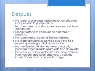 Después.
 No regresar a la casa hasta que las autoridades
indiquen que lo puede hacer.
 No acercarse a construcciones que es posible se
derrumben.
 Limpiar sustancias como medicamentos, y
gasolina.
 No tocar ni pisar cables eléctricos caídos.
 No tomar alimentos ni comida que haya sido
mojada por el agua de la inundación.
 No movilizar los heridos, es mejor avisar a las
personas especializadas para este tipo de ayuda.
 Escuchar la radio o ver la televisión para obtener
información sobre la emergencia, y posibles
instrucciones de la autoridad a cargo.
 