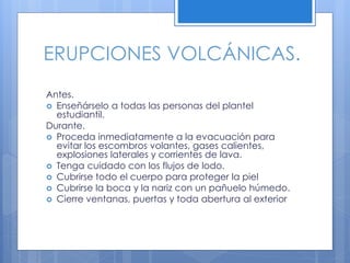 ERUPCIONES VOLCÁNICAS.
Antes.
 Enseñárselo a todas las personas del plantel
estudiantil.
Durante.
 Proceda inmediatamente a la evacuación para
evitar los escombros volantes, gases calientes,
explosiones laterales y corrientes de lava.
 Tenga cuidado con los flujos de lodo.
 Cubrirse todo el cuerpo para proteger la piel
 Cubrirse la boca y la nariz con un pañuelo húmedo.
 Cierre ventanas, puertas y toda abertura al exterior
 
