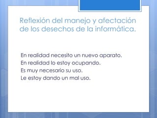 Reflexión del manejo y afectación
de los desechos de la informática.
En realidad necesito un nuevo aparato.
En realidad lo estoy ocupando.
Es muy necesario su uso.
Le estoy dando un mal uso.
 