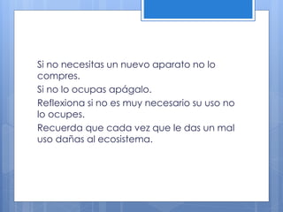 Si no necesitas un nuevo aparato no lo
compres.
Si no lo ocupas apágalo.
Reflexiona si no es muy necesario su uso no
lo ocupes.
Recuerda que cada vez que le das un mal
uso dañas al ecosistema.
 