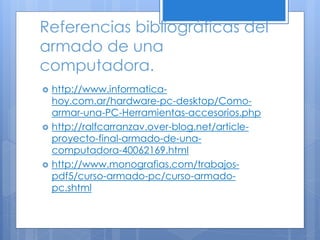 Referencias bibliográficas del
armado de una
computadora.
 http://www.informatica-
hoy.com.ar/hardware-pc-desktop/Como-
armar-una-PC-Herramientas-accesorios.php
 http://ralfcarranzav.over-blog.net/article-
proyecto-final-armado-de-una-
computadora-40062169.html
 http://www.monografias.com/trabajos-
pdf5/curso-armado-pc/curso-armado-
pc.shtml
 