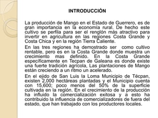 INTRODUCCIÓN

La producción de Mango en el Estado de Guerrero, es de
gran importancia en la economía rural. De hecho este
...