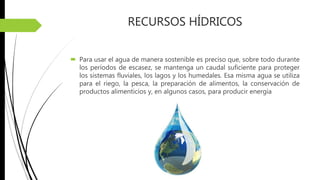 RECURSOS HÍDRICOS
 Para usar el agua de manera sostenible es preciso que, sobre todo durante
los períodos de escasez, se mantenga un caudal suficiente para proteger
los sistemas fluviales, los lagos y los humedales. Esa misma agua se utiliza
para el riego, la pesca, la preparación de alimentos, la conservación de
productos alimenticios y, en algunos casos, para producir energía
 
